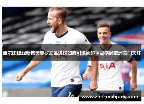 波尔图锋线新核奥莫罗迪翁进球如麻引爆葡超争冠格局欧洲豪门关注 波尔图锋线新核奥莫罗迪翁进球如麻引爆葡超争冠格局欧洲豪门关注