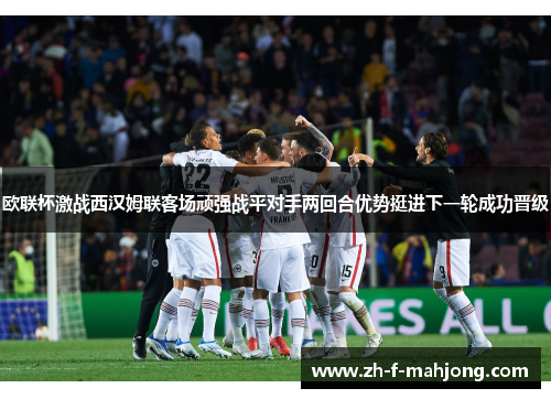 欧联杯激战西汉姆联客场顽强战平对手两回合优势挺进下一轮成功晋级 欧联杯激战西汉姆联客场顽强战平对手两回合优势挺进下一轮成功晋级