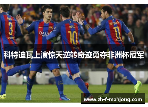 科特迪瓦上演惊天逆转奇迹勇夺非洲杯冠军 科特迪瓦上演惊天逆转奇迹勇夺非洲杯冠军