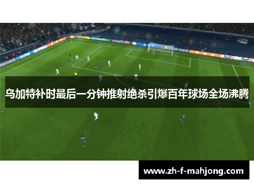 乌加特补时最后一分钟推射绝杀引爆百年球场全场沸腾 乌加特补时最后一分钟推射绝杀引爆百年球场全场沸腾
