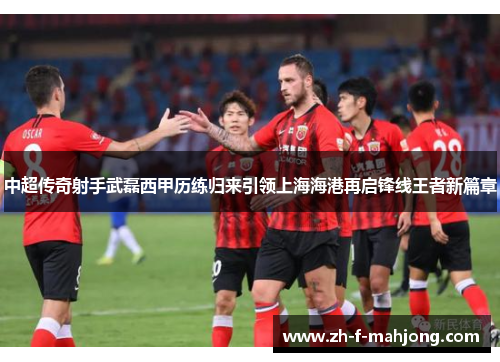 中超传奇射手武磊西甲历练归来引领上海海港再启锋线王者新篇章 中超传奇射手武磊西甲历练归来引领上海海港再启锋线王者新篇章